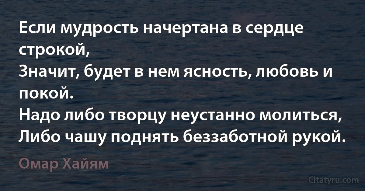 Если мудрость начертана в сердце строкой,
Значит, будет в нем ясность, любовь и покой.
Надо либо творцу неустанно молиться,
Либо чашу поднять беззаботной рукой. (Омар Хайям)