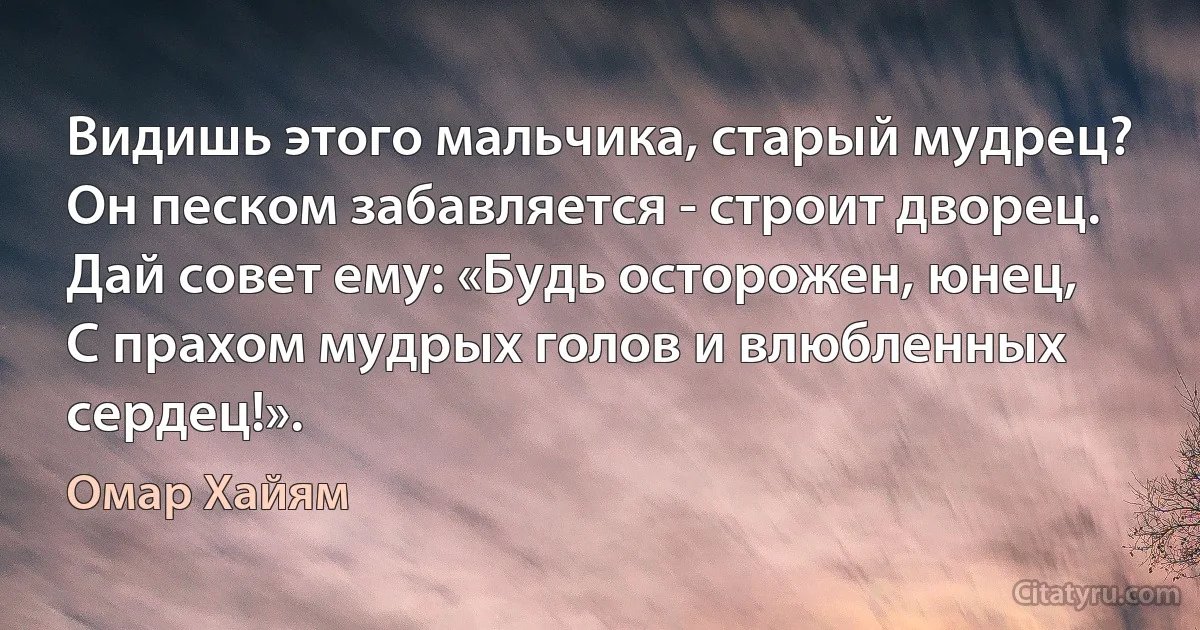 Видишь этого мальчика, старый мудрец?
Он песком забавляется - строит дворец.
Дай совет ему: «Будь осторожен, юнец,
С прахом мудрых голов и влюбленных сердец!». (Омар Хайям)