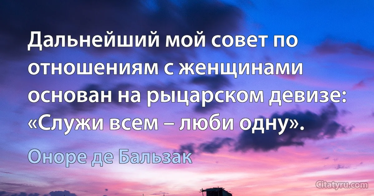 Дальнейший мой совет по отношениям с женщинами основан на рыцарском девизе: «Служи всем – люби одну». (Оноре де Бальзак)