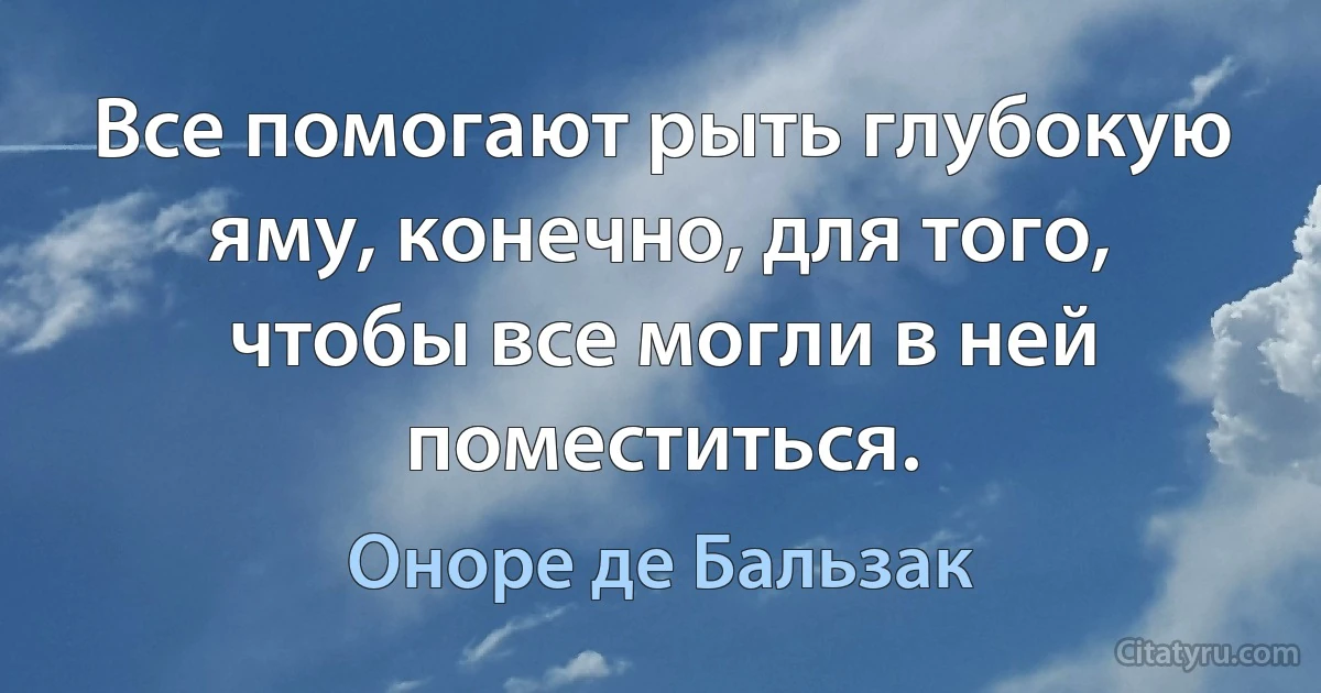 Все помогают рыть глубокую яму, конечно, для того, чтобы все могли в ней поместиться. (Оноре де Бальзак)