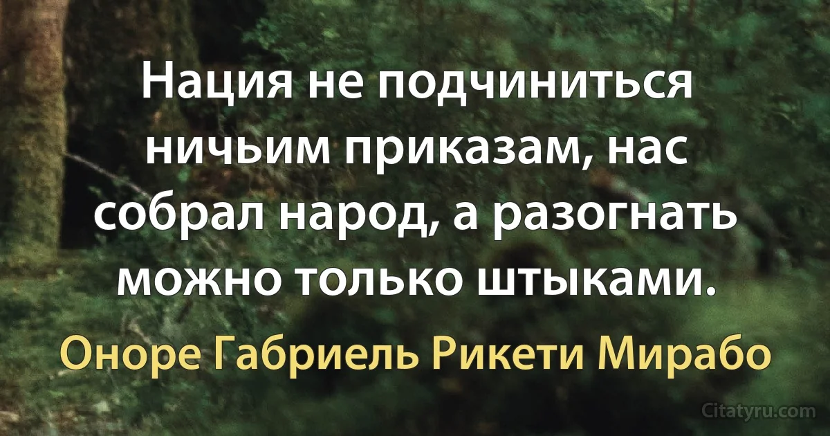 Нация не подчиниться ничьим приказам, нас собрал народ, а разогнать можно только штыками. (Оноре Габриель Рикети Мирабо)