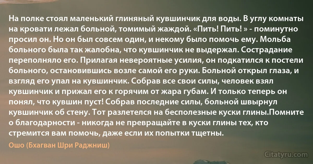 На полке стоял маленький глиняный кувшинчик для воды. В углу комнаты на кровати лежал больной, томимый жаждой. «Пить! Пить! » - поминутно просил он. Но он был совсем один, и некому было помочь ему. Мольба больного была так жалобна, что кувшинчик не выдержал. Сострадание переполняло его. Прилагая невероятные усилия, он подкатился к постели больного, остановившись возле самой его руки. Больной открыл глаза, и взгляд его упал на кувшинчик. Собрав все свои силы, человек взял кувшинчик и прижал его к горячим от жара губам. И только теперь он понял, что кувшин пуст! Собрав последние силы, больной швырнул кувшинчик об стену. Тот разлетелся на бесполезные куски глины.Помните о благодарности - никогда не превращайте в куски глины тех, кто стремится вам помочь, даже если их попытки тщетны. (Ошо (Бхагван Шри Раджниш))