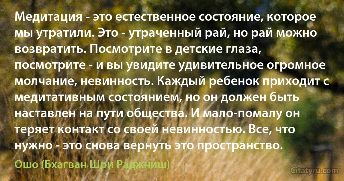 Медитация - это естественное состояние, которое мы утратили. Это - утраченный рай, но рай можно возвратить. Посмотрите в детские глаза, посмотрите - и вы увидите удивительное огромное молчание, невинность. Каждый ребенок приходит с медитативным состоянием, но он должен быть наставлен на пути общества. И мало-помалу он теряет контакт со своей невинностью. Все, что нужно - это снова вернуть это пространство. (Ошо (Бхагван Шри Раджниш))