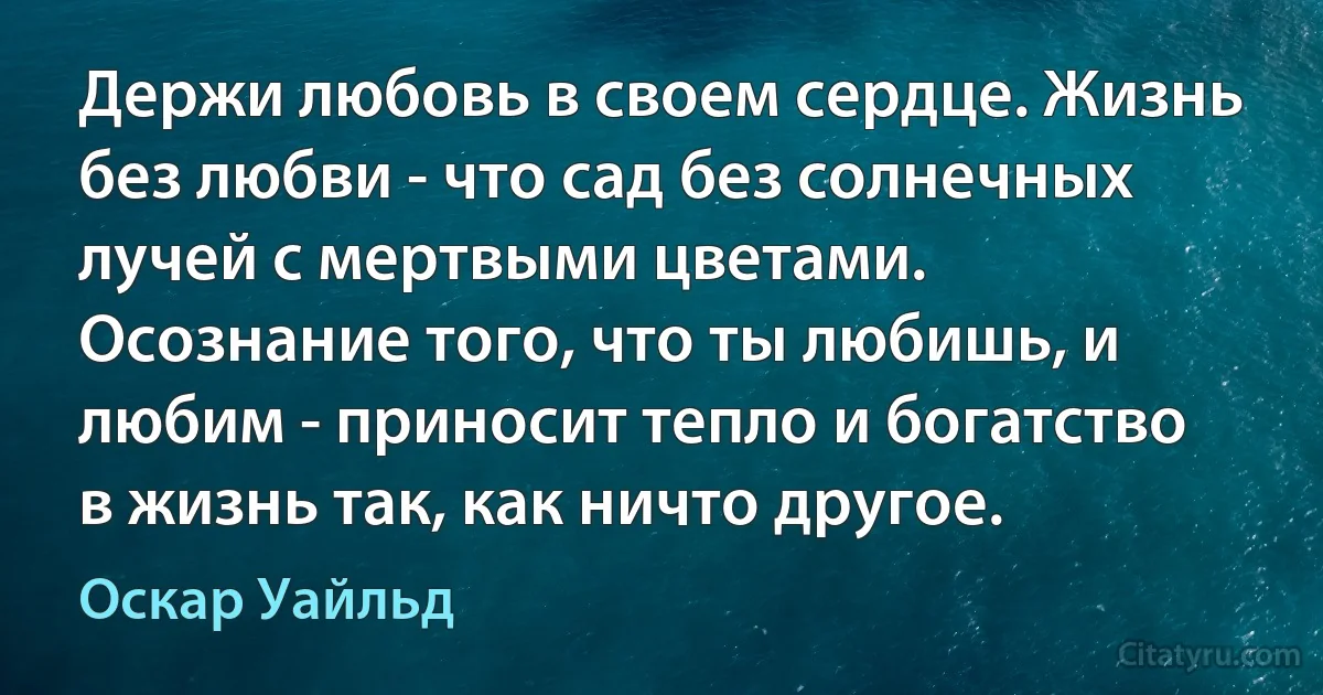 Держи любовь в своем сердце. Жизнь без любви - что сад без солнечных лучей с мертвыми цветами. Осознание того, что ты любишь, и любим - приносит тепло и богатство в жизнь так, как ничто другое. (Оскар Уайльд)