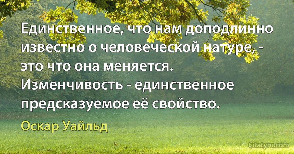 Единственное, что нам доподлинно известно о человеческой натуре, - это что она меняется. Изменчивость - единственное предсказуемое её свойство. (Оскар Уайльд)