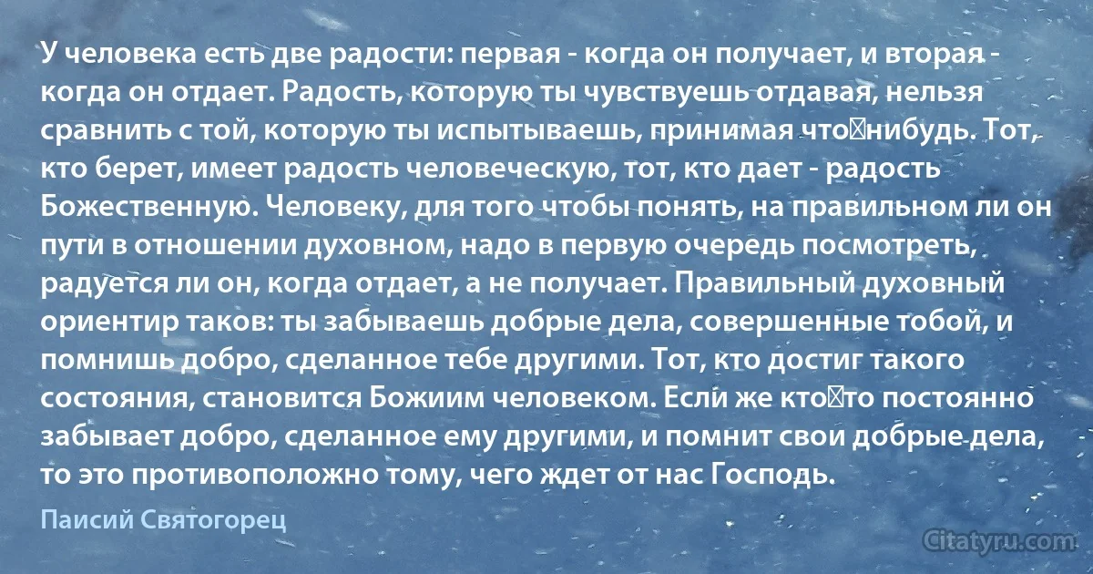 У человека есть две радости: первая - когда он получает, и вторая - когда он отдает. Радость, которую ты чувствуешь отдавая, нельзя сравнить с той, которую ты испытываешь, принимая что‑нибудь. Тот, кто берет, имеет радость человеческую, тот, кто дает - радость Божественную. Человеку, для того чтобы понять, на правильном ли он пути в отношении духовном, надо в первую очередь посмотреть, радуется ли он, когда отдает, а не получает. Правильный духовный ориентир таков: ты забываешь добрые дела, совершенные тобой, и помнишь добро, сделанное тебе другими. Тот, кто достиг такого состояния, становится Божиим человеком. Если же кто‑то постоянно забывает добро, сделанное ему другими, и помнит свои добрые дела, то это противоположно тому, чего ждет от нас Господь. (Паисий Святогорец)