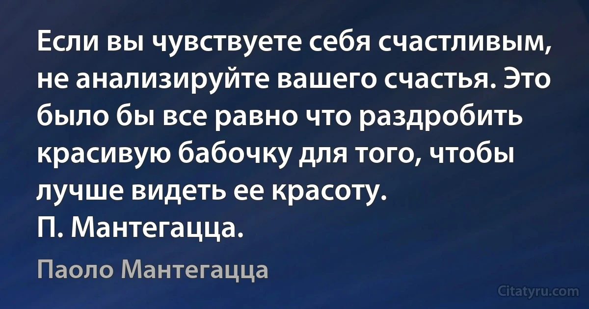 Если вы чувствуете себя счастливым, не анализируйте вашего счастья. Это было бы все равно что раздробить красивую бабочку для того, чтобы лучше видеть ее красоту.
П. Мантегацца. (Паоло Мантегацца)