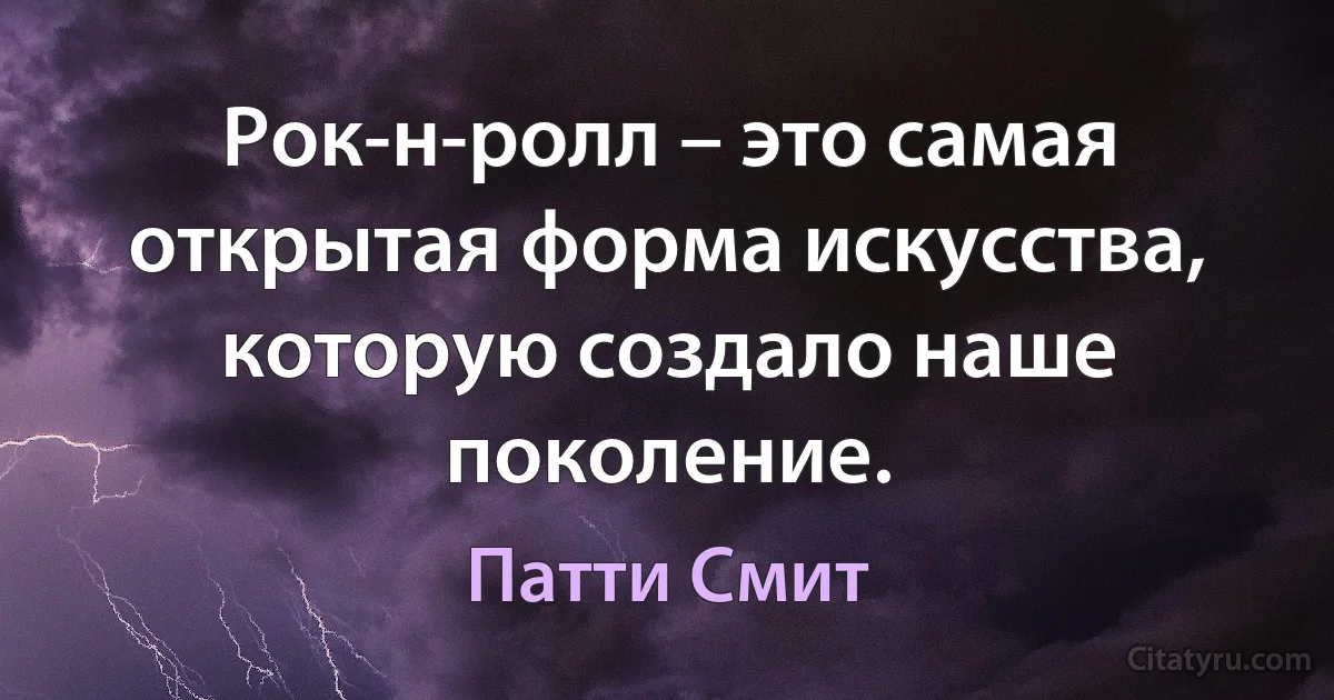 Рок-н-ролл – это самая открытая форма искусства, которую создало наше поколение. (Патти Смит)