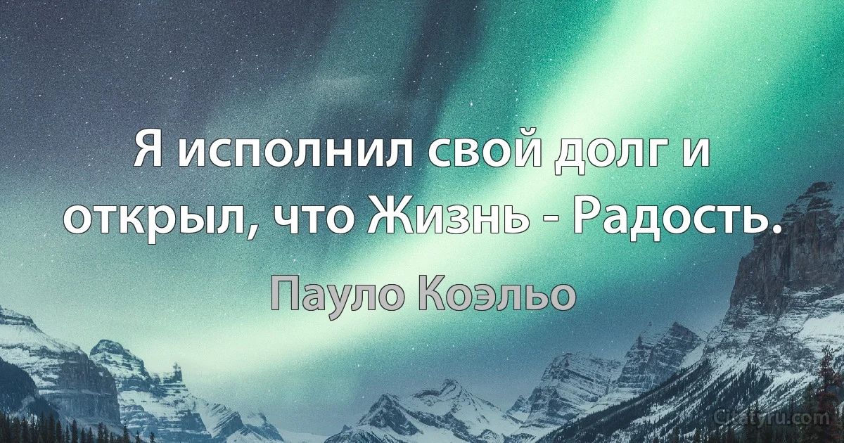 Я исполнил свой долг и открыл, что Жизнь - Радость. (Пауло Коэльо)