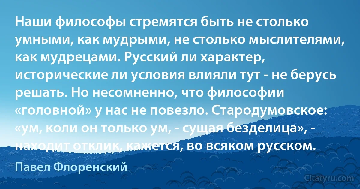 Наши философы стремятся быть не столько умными, как мудрыми, не столько мыслителями, как мудрецами. Русский ли характер, исторические ли условия влияли тут - не берусь решать. Но несомненно, что философии «головной» у нас не повезло. Стародумовское: «ум, коли он только ум, - сущая безделица», - находит отклик, кажется, во всяком русском. (Павел Флоренский)