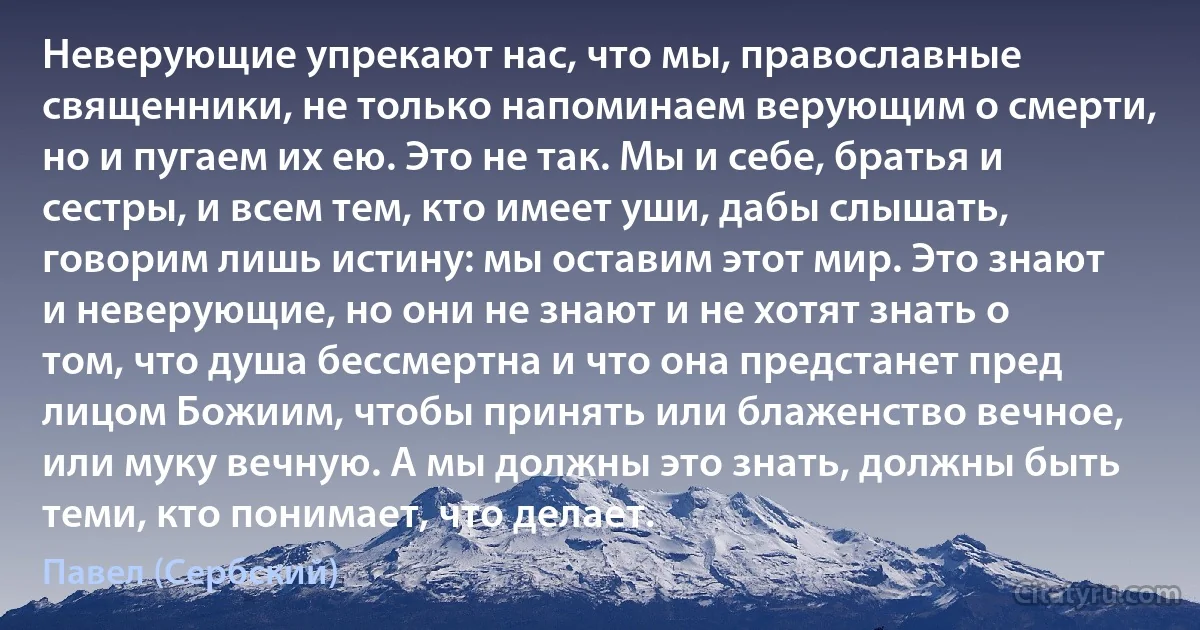 Неверующие упрекают нас, что мы, православные священники, не только напоминаем верующим о смерти, но и пугаем их ею. Это не так. Мы и себе, братья и сестры, и всем тем, кто имеет уши, дабы слышать, говорим лишь истину: мы оставим этот мир. Это знают и неверующие, но они не знают и не хотят знать о том, что душа бессмертна и что она предстанет пред лицом Божиим, чтобы принять или блаженство вечное, или муку вечную. А мы должны это знать, должны быть теми, кто понимает, что делает. (Павел (Сербский))