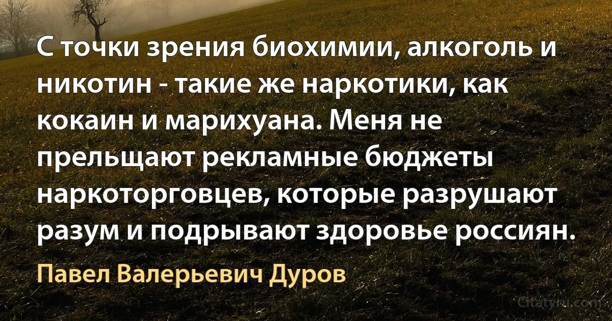 С точки зрения биохимии, алкоголь и никотин - такие же наркотики, как кокаин и марихуана. Меня не прельщают рекламные бюджеты наркоторговцев, которые разрушают разум и подрывают здоровье россиян. (Павел Валерьевич Дуров)