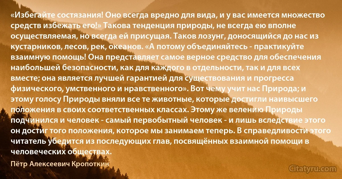 «Избегайте состязания! Оно всегда вредно для вида, и у вас имеется множество средств избежать его!» Такова тенденция природы, не всегда ею вполне осуществляемая, но всегда ей присущая. Таков лозунг, доносящийся до нас из кустарников, лесов, рек, океанов. «А потому объединяйтесь - практикуйте взаимную помощь! Она представляет самое верное средство для обеспечения наибольшей безопасности, как для каждого в отдельности, так и для всех вместе; она является лучшей гарантией для существования и прогресса физического, умственного и нравственного». Вот чему учит нас Природа; и этому голосу Природы вняли все те животные, которые достигли наивысшего положения в своих соответственных классах. Этому же велению Природы подчинился и человек - самый первобытный человек - и лишь вследствие этого он достиг того положения, которое мы занимаем теперь. В справедливости этого читатель убедится из последующих глав, посвящённых взаимной помощи в человеческих обществах. (Пётр Алексеевич Кропоткин)