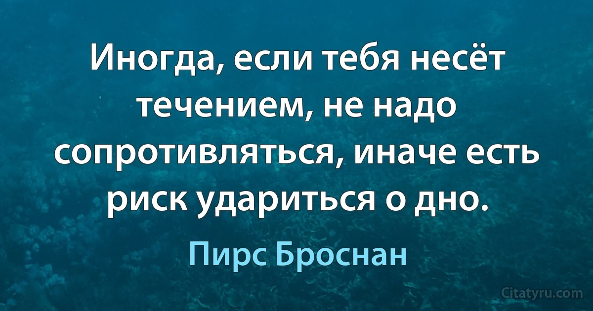 Иногда, если тебя несёт течением, не надо сопротивляться, иначе есть риск удариться о дно. (Пирс Броснан)