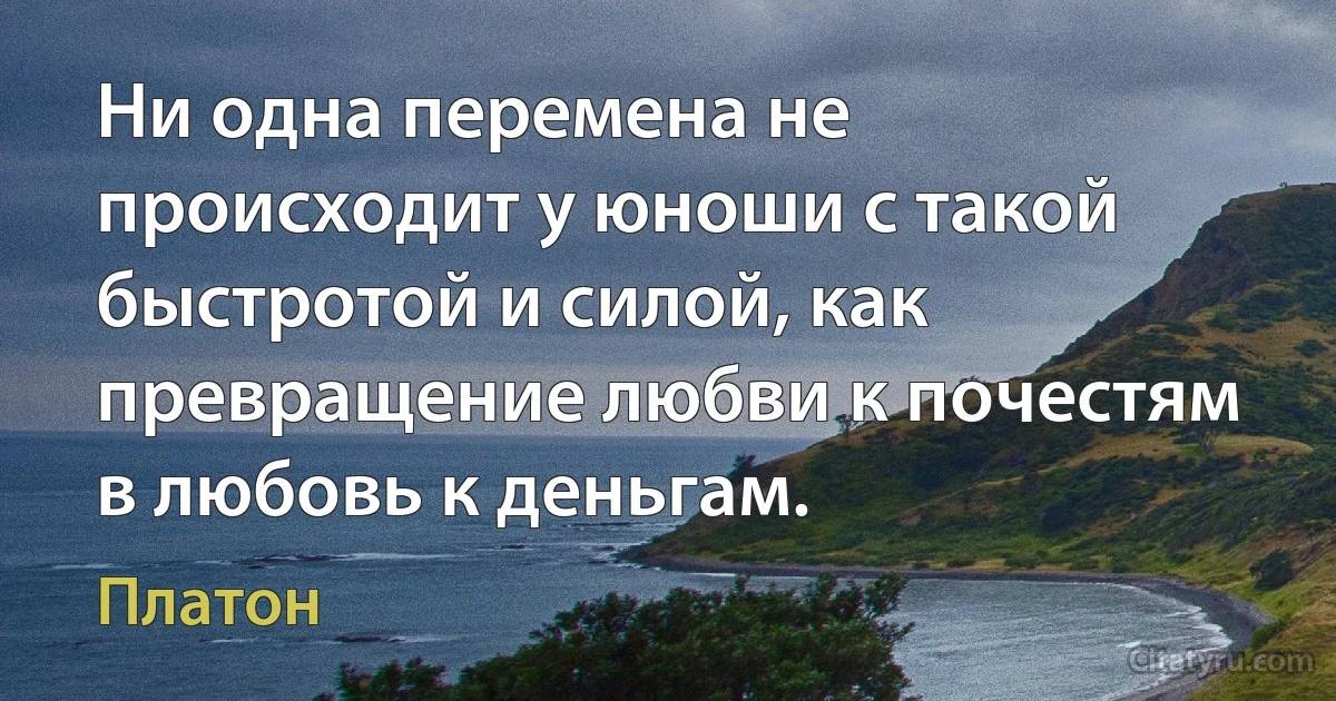 Ни одна перемена не происходит у юноши с такой быстротой и силой, как превращение любви к почестям в любовь к деньгам. (Платон)