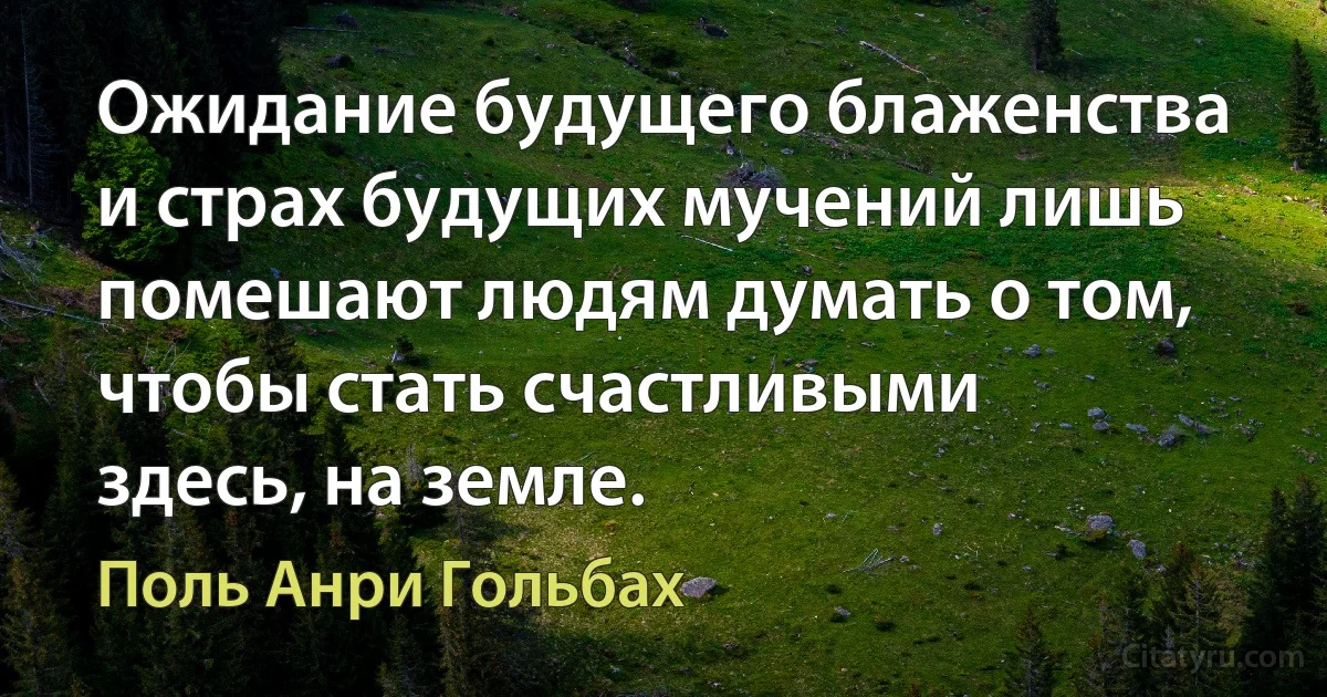 Ожидание будущего блаженства и страх будущих мучений лишь помешают людям думать о том, чтобы стать счастливыми здесь, на земле. (Поль Анри Гольбах)