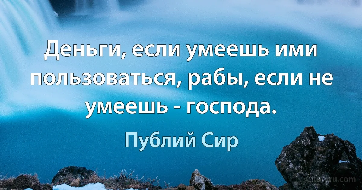 Деньги, если умеешь ими пользоваться, рабы, если не умеешь - господа. (Публий Сир)