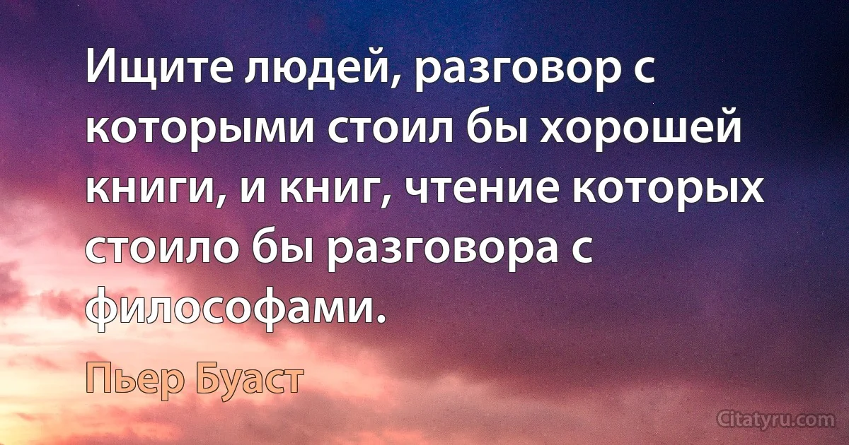 Ищите людей, разговор с которыми стоил бы хорошей книги, и книг, чтение которых стоило бы разговора с философами. (Пьер Буаст)