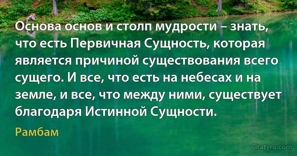 Основа основ и столп мудрости – знать, что есть Первичная Сущность, которая является причиной существования всего сущего. И все, что есть на небесах и на земле, и все, что между ними, существует благодаря Истинной Сущности. (Рамбам)