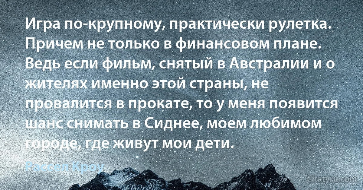 Игра по-крупному, практически рулетка. Причем не только в финансовом плане. Ведь если фильм, снятый в Австралии и о жителях именно этой страны, не провалится в прокате, то у меня появится шанс снимать в Сиднее, моем любимом городе, где живут мои дети. (Рассел Кроу)