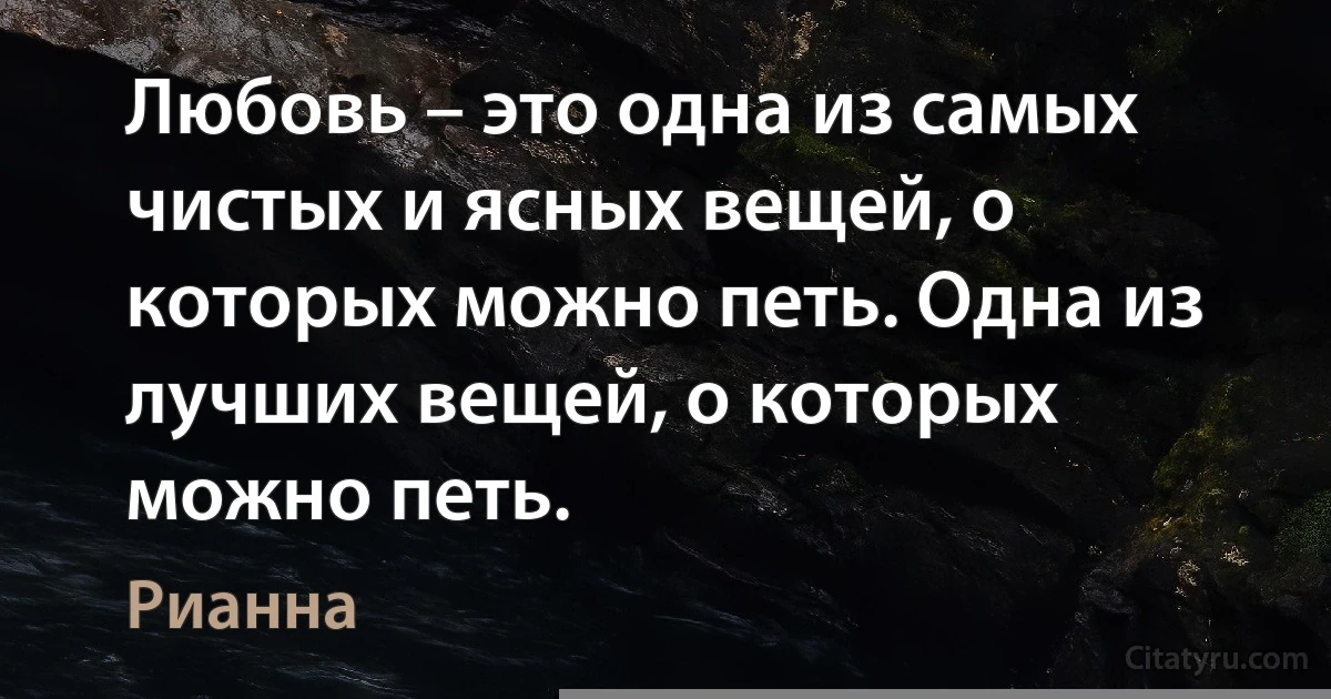 Любовь – это одна из самых чистых и ясных вещей, о которых можно петь. Одна из лучших вещей, о которых можно петь. (Рианна)