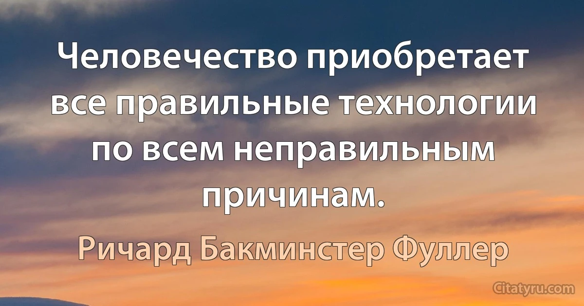 Человечество приобретает все правильные технологии по всем неправильным причинам. (Ричард Бакминстер Фуллер)