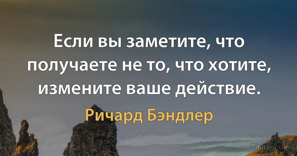 Если вы заметите, что получаете не то, что хотите, измените ваше действие. (Ричард Бэндлер)