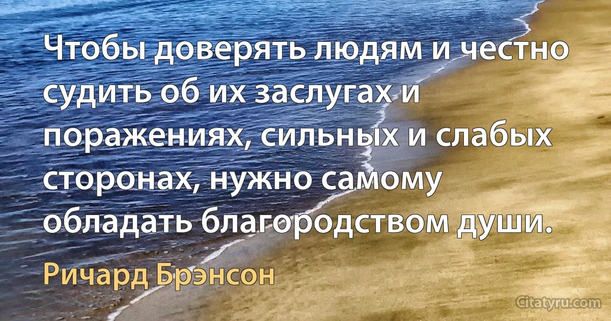 Чтобы доверять людям и честно судить об их заслугах и поражениях, сильных и слабых сторонах, нужно самому обладать благородством души. (Ричард Брэнсон)