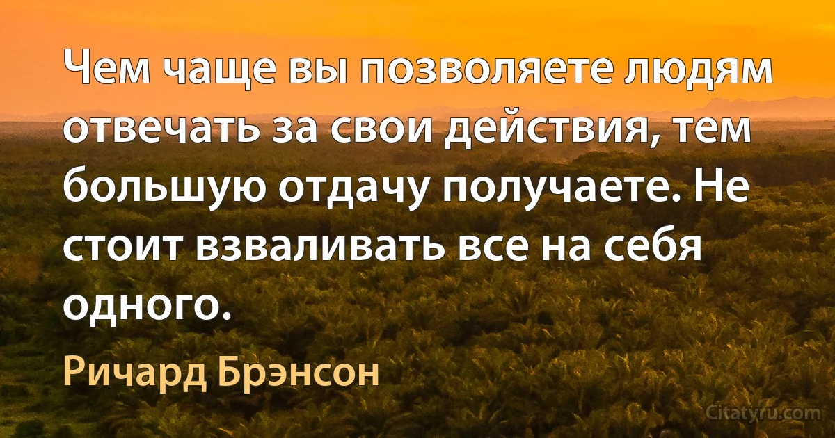 Чем чаще вы позволяете людям отвечать за свои действия, тем большую отдачу получаете. Не стоит взваливать все на себя одного. (Ричард Брэнсон)