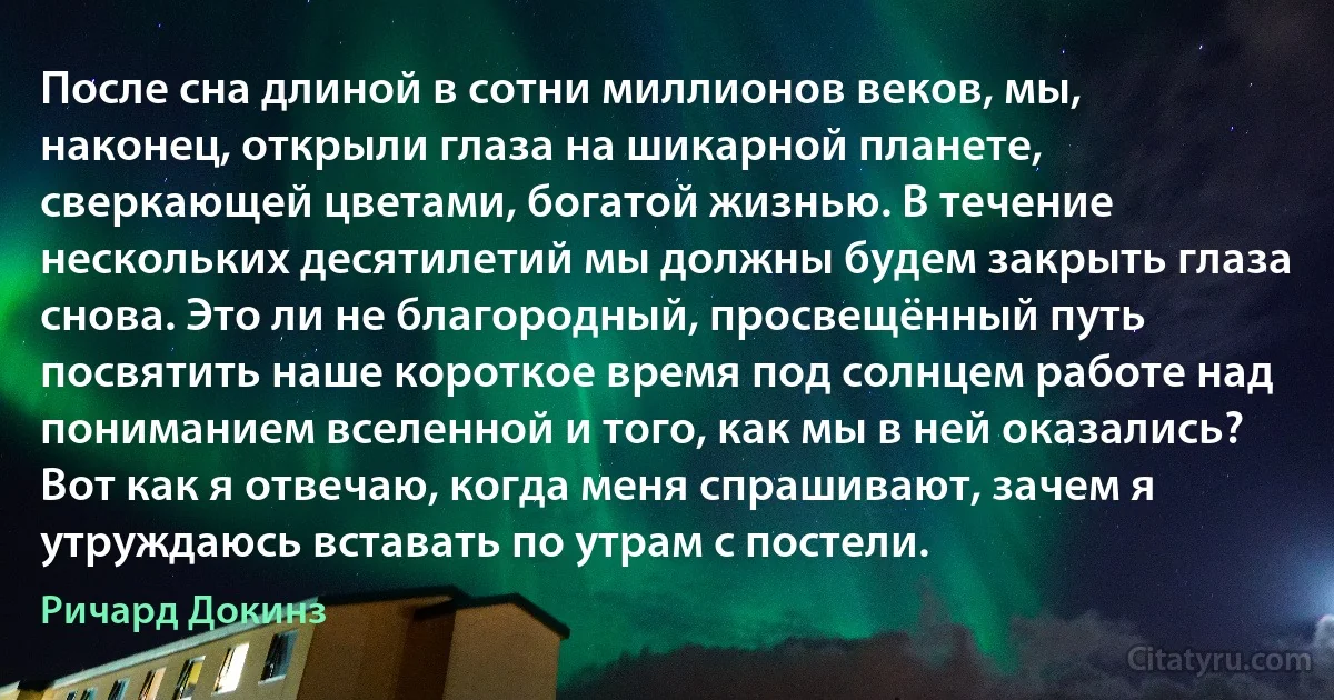 После сна длиной в сотни миллионов веков, мы, наконец, открыли глаза на шикарной планете, сверкающей цветами, богатой жизнью. В течение нескольких десятилетий мы должны будем закрыть глаза снова. Это ли не благородный, просвещённый путь посвятить наше короткое время под солнцем работе над пониманием вселенной и того, как мы в ней оказались? Вот как я отвечаю, когда меня спрашивают, зачем я утруждаюсь вставать по утрам с постели. (Ричард Докинз)