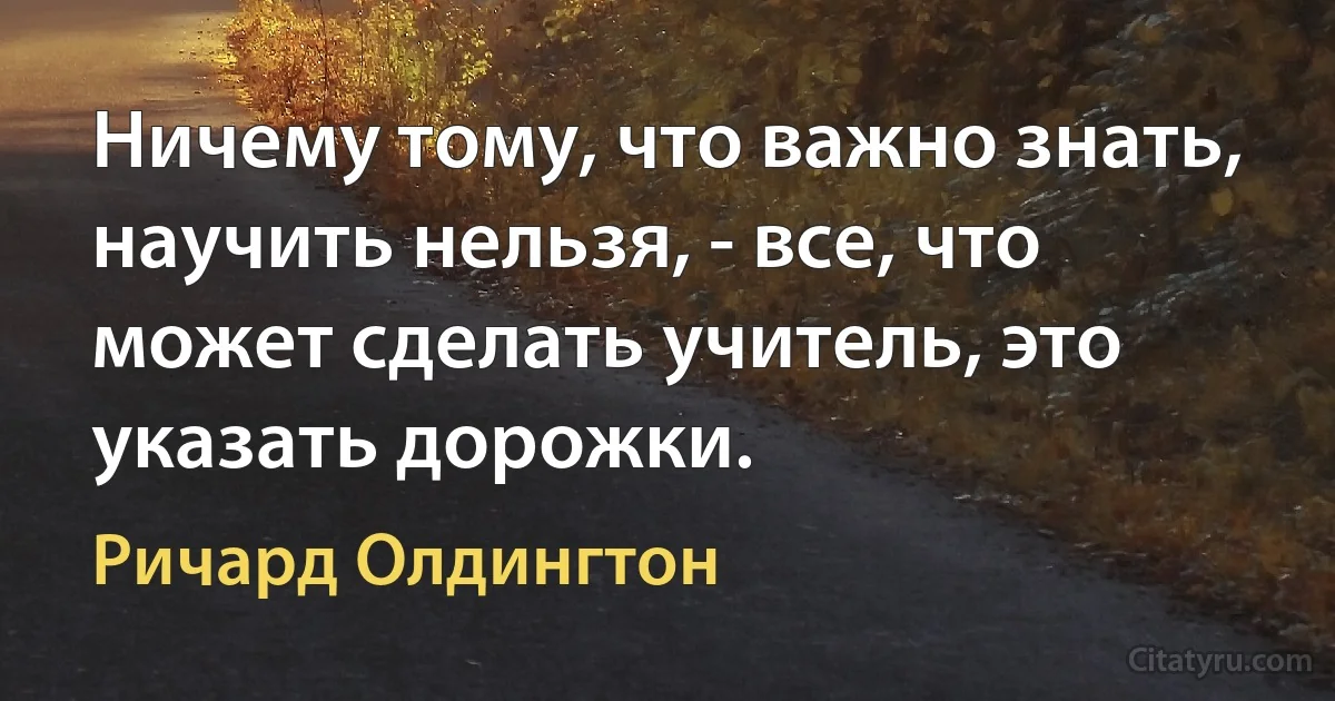 Ничему тому, что важно знать, научить нельзя, - все, что может сделать учитель, это указать дорожки. (Ричард Олдингтон)