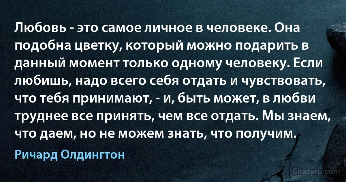 Любовь - это самое личное в человеке. Она подобна цветку, который можно подарить в данный момент только одному человеку. Если любишь, надо всего себя отдать и чувствовать, что тебя принимают, - и, быть может, в любви труднее все принять, чем все отдать. Мы знаем, что даем, но не можем знать, что получим. (Ричард Олдингтон)