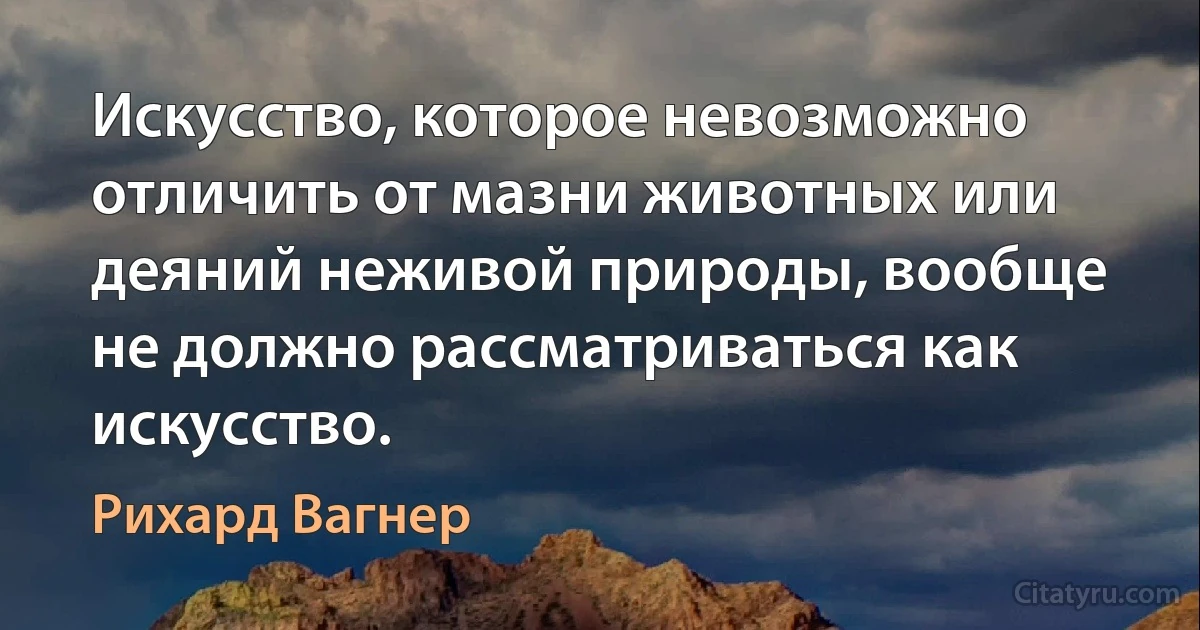 Искусство, которое невозможно отличить от мазни животных или деяний неживой природы, вообще не должно рассматриваться как искусство. (Рихард Вагнер)