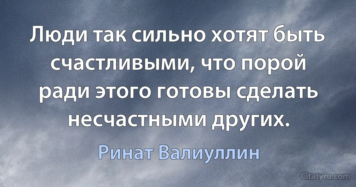 Люди так сильно хотят быть счастливыми, что порой ради этого готовы сделать несчастными других. (Ринат Валиуллин)