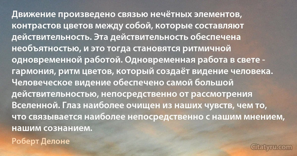 Движение произведено связью нечётных элементов, контрастов цветов между собой, которые составляют действительность. Эта действительность обеспечена необъятностью, и это тогда становятся ритмичной одновременной работой. Одновременная работа в свете - гармония, ритм цветов, который создаёт видение человека. Человеческое видение обеспечено самой большой действительностью, непосредственно от рассмотрения Вселенной. Глаз наиболее очищен из наших чувств, чем то, что связывается наиболее непосредственно с нашим мнением, нашим сознанием. (Роберт Делоне)