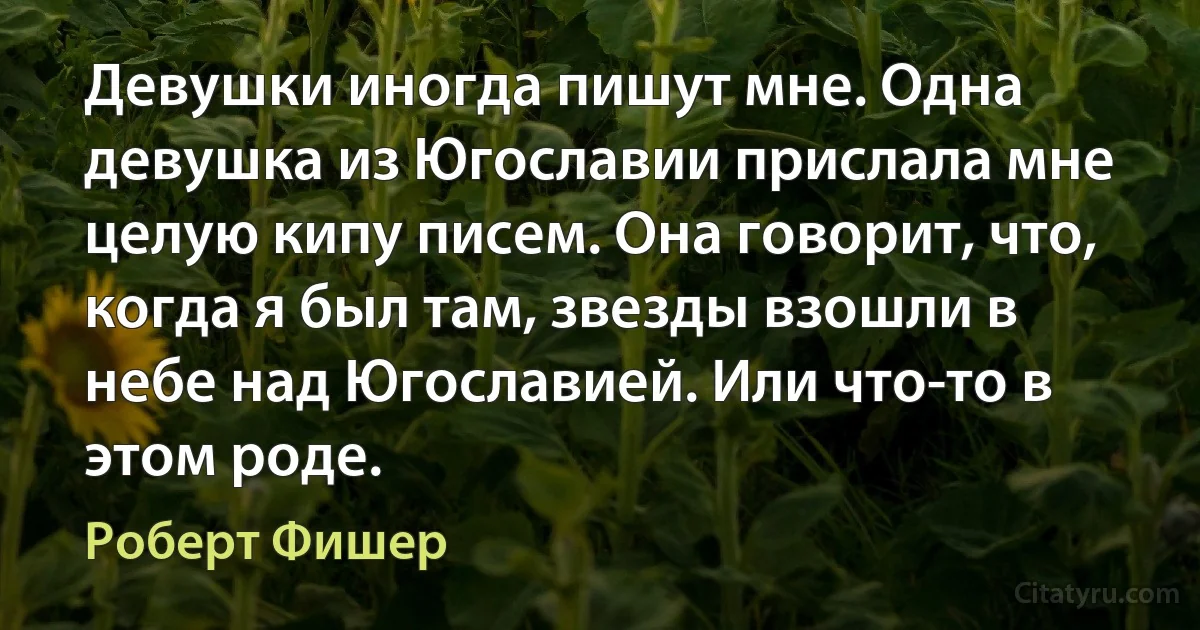 Девушки иногда пишут мне. Одна девушка из Югославии прислала мне целую кипу писем. Она говорит, что, когда я был там, звезды взошли в небе над Югославией. Или что-то в этом роде. (Роберт Фишер)