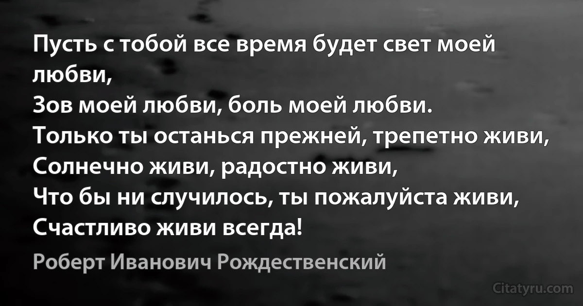 Пусть с тобой все время будет свет моей любви,
Зов моей любви, боль моей любви.
Только ты останься прежней, трепетно живи,
Солнечно живи, радостно живи,
Что бы ни случилось, ты пожалуйста живи,
Счастливо живи всегда! (Роберт Иванович Рождественский)