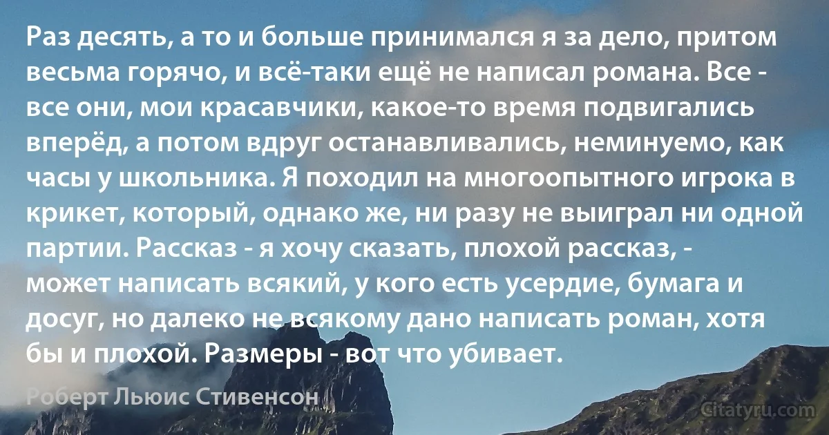 Раз десять, а то и больше принимался я за дело, притом весьма горячо, и всё-таки ещё не написал романа. Все - все они, мои красавчики, какое-то время подвигались вперёд, а потом вдруг останавливались, неминуемо, как часы у школьника. Я походил на многоопытного игрока в крикет, который, однако же, ни разу не выиграл ни одной партии. Рассказ - я хочу сказать, плохой рассказ, - может написать всякий, у кого есть усердие, бумага и досуг, но далеко не всякому дано написать роман, хотя бы и плохой. Размеры - вот что убивает. (Роберт Льюис Стивенсон)