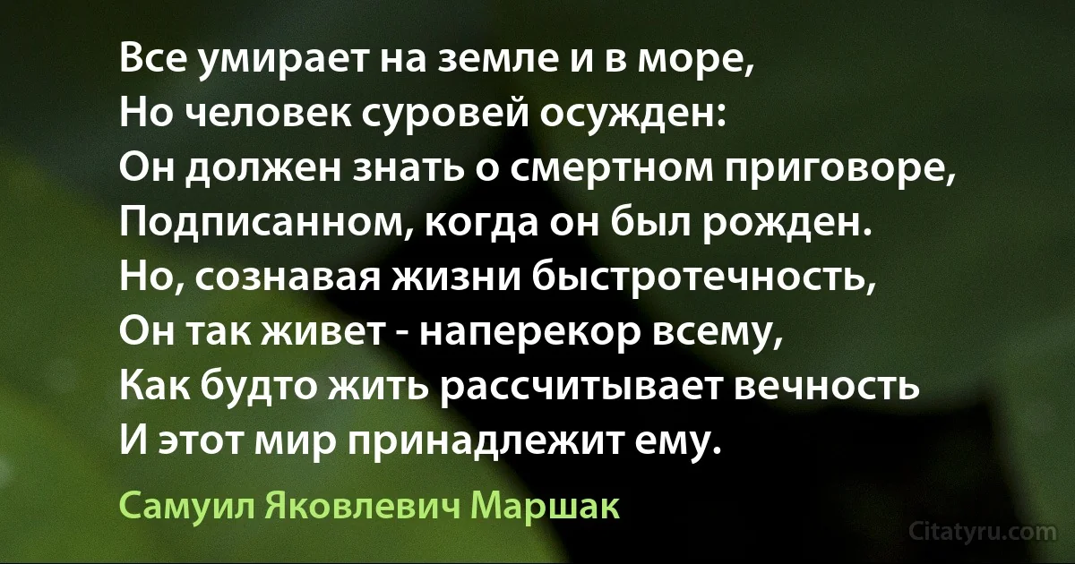 Все умирает на земле и в море,
Но человек суровей осужден:
Он должен знать о смертном приговоре,
Подписанном, когда он был рожден.
Но, сознавая жизни быстротечность,
Он так живет - наперекор всему,
Как будто жить рассчитывает вечность
И этот мир принадлежит ему. (Самуил Яковлевич Маршак)