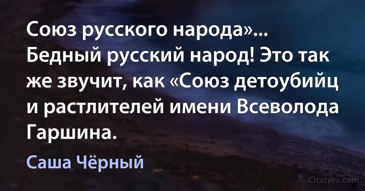 Союз русского народа»... Бедный русский народ! Это так же звучит, как «Союз детоубийц и растлителей имени Всеволода Гаршина. (Саша Чёрный)