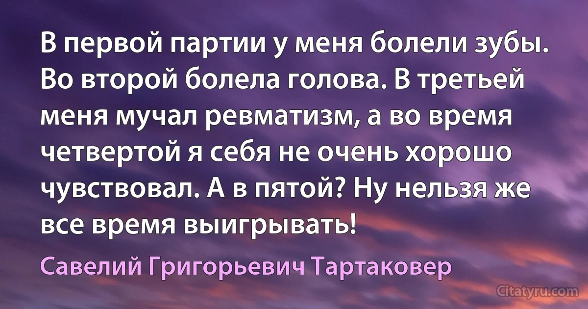 В первой партии у меня болели зубы. Во второй болела голова. В третьей меня мучал ревматизм, а во время четвертой я себя не очень хорошо чувствовал. А в пятой? Ну нельзя же все время выигрывать! (Савелий Григорьевич Тартаковер)