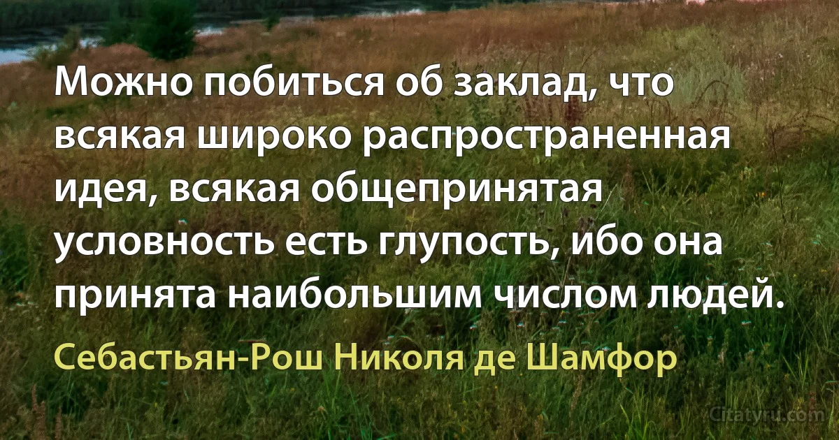 Можно побиться об заклад, что всякая широко распространенная идея, всякая общепринятая условность есть глупость, ибо она принята наибольшим числом людей. (Себастьян-Рош Николя де Шамфор)