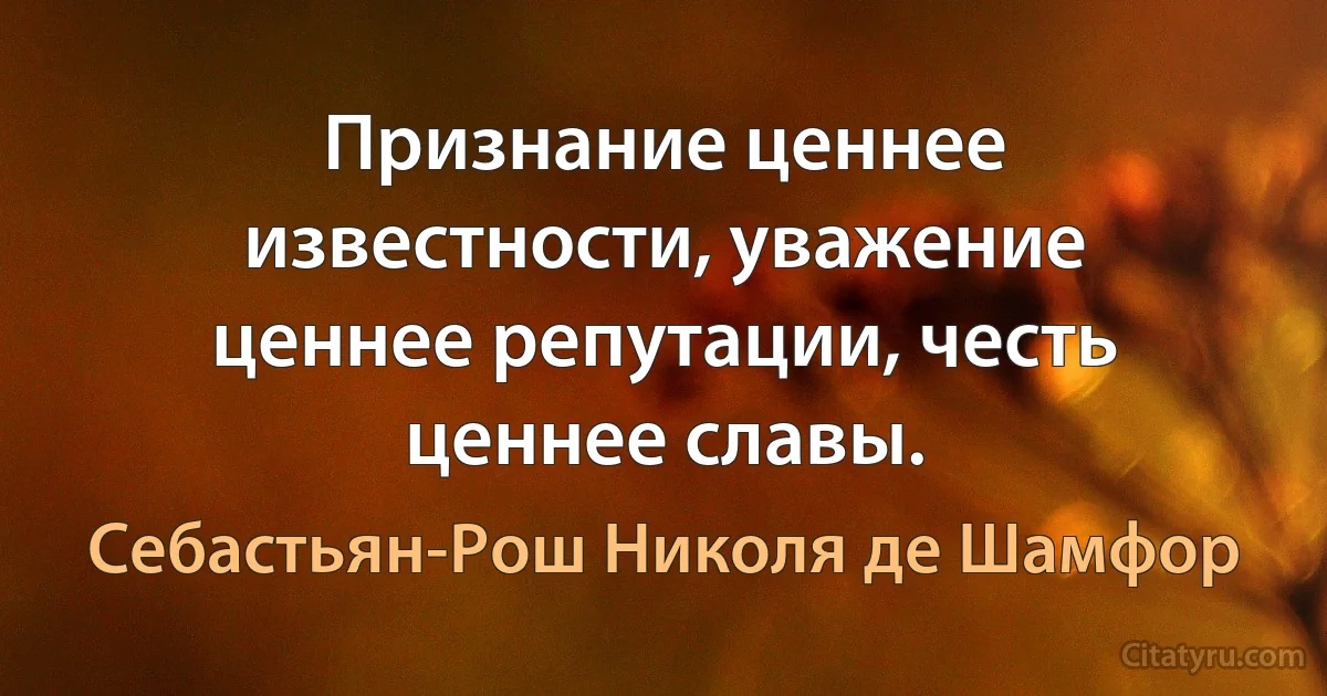 Признание ценнее известности, уважение ценнее репутации, честь ценнее славы. (Себастьян-Рош Николя де Шамфор)