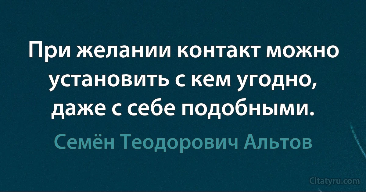 При желании контакт можно установить с кем угодно, даже с себе подобными. (Семён Теодорович Альтов)