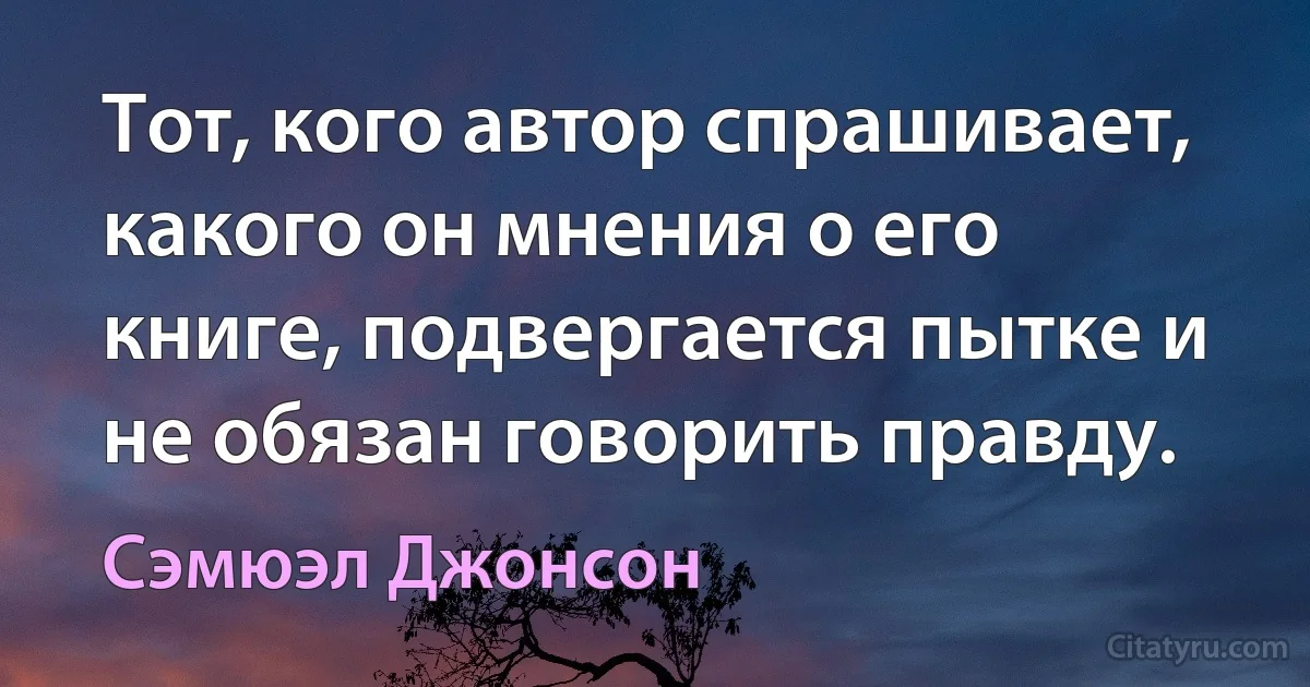 Тот, кого автор спрашивает, какого он мнения о его книге, подвергается пытке и не обязан говорить правду. (Сэмюэл Джонсон)