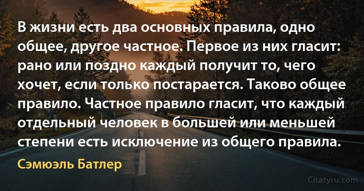 В жизни есть два основных правила, одно общее, другое частное. Первое из них гласит: рано или поздно каждый получит то, чего хочет, если только постарается. Таково общее правило. Частное правило гласит, что каждый отдельный человек в большей или меньшей степени есть исключение из общего правила. (Сэмюэль Батлер)