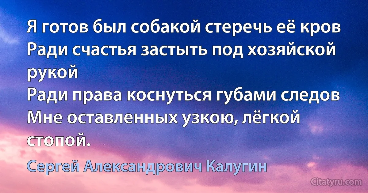 Я готов был собакой стеречь её кров
Ради счастья застыть под хозяйской рукой
Ради права коснуться губами следов
Мне оставленных узкою, лёгкой стопой. (Сергей Александрович Калугин)