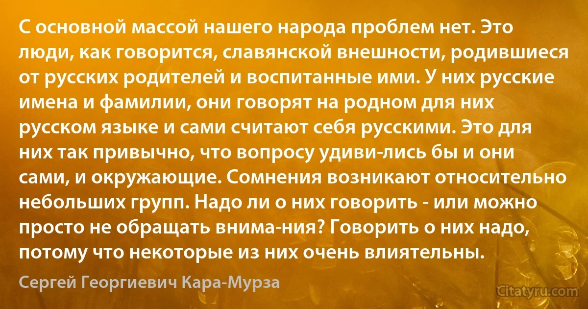 С основной массой нашего народа проблем нет. Это люди, как говорится, славянской внешности, родившиеся от русских родителей и воспитанные ими. У них русские имена и фамилии, они говорят на родном для них русском языке и сами считают себя русскими. Это для них так привычно, что вопросу удиви­лись бы и они сами, и окружающие. Сомнения возникают относительно небольших групп. Надо ли о них говорить - или можно просто не обращать внима­ния? Говорить о них надо, потому что некоторые из них очень влиятельны. (Сергей Георгиевич Кара-Мурза)