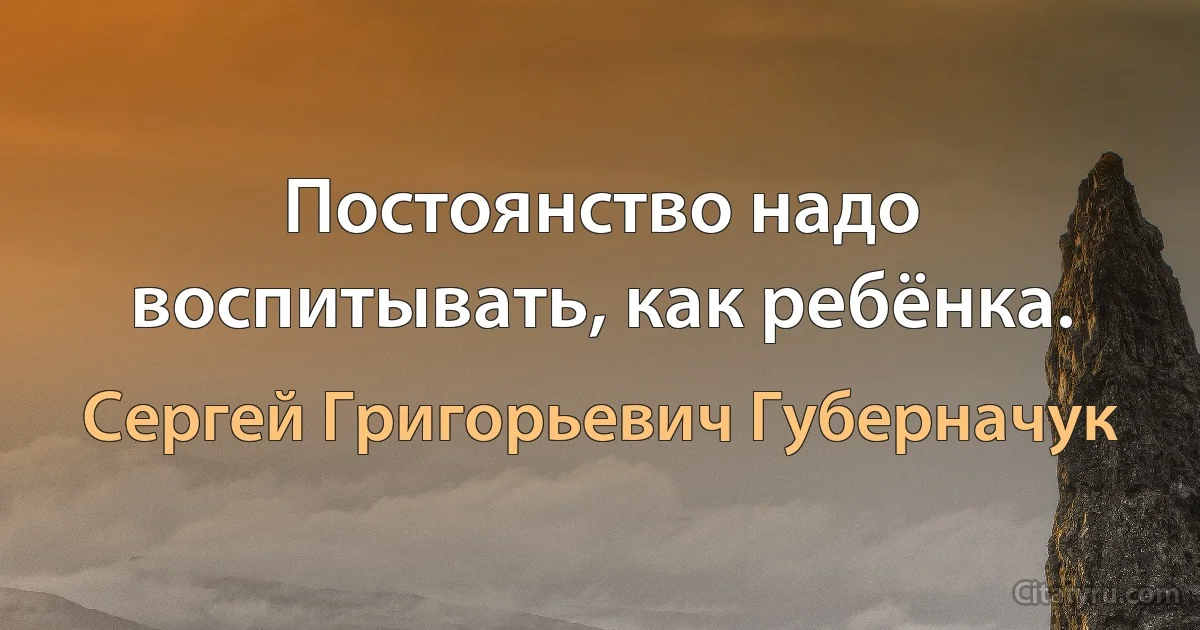 Постоянство надо воспитывать, как ребёнка. (Сергей Григорьевич Губерначук)