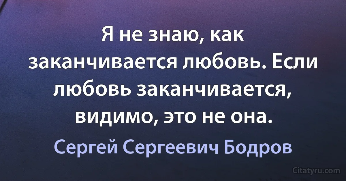 Я не знаю, как заканчивается любовь. Если любовь заканчивается, видимо, это не она. (Сергей Сергеевич Бодров)